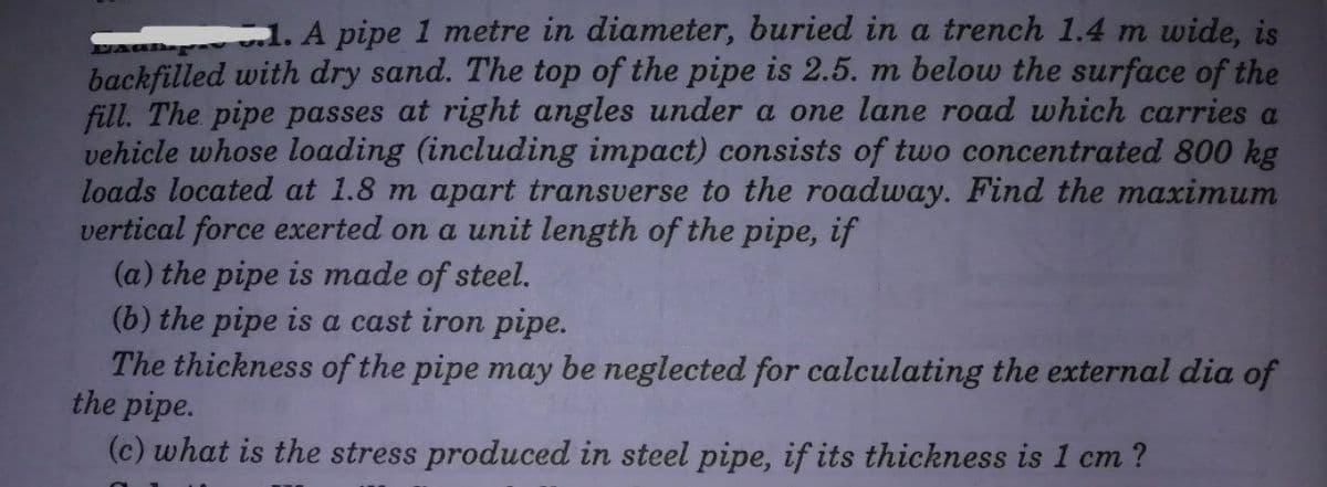 1. A pipe 1 metre in diameter, buried in a trench 1.4 m wide, is
backfilled with dry sand. The top of the pipe is 2.5. m below the surface of the
fill. The pipe passes at right angles under a one lane road which carries a
vehicle whose loading (including impact) consists of two concentrated 800 kg
loads located at 1.8 m apart transverse to the roadway. Find the maximum
vertical force exerted on a unit length of the pipe, if
(a) the pipe is made of steel.
(b) the pipe is a cast iron pipe.
The thickness of the pipe may be neglected for calculating the external dia of
the pipe.
(c) what is the stress produced in steel pipe, if its thickness is 1 cm ?
