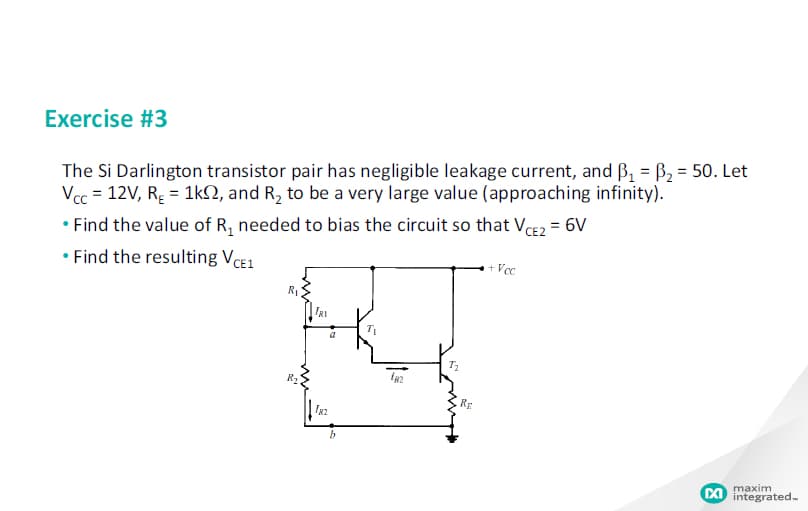 Exercise #3
The Si Darlington transistor pair has negligible leakage current, and B, = B2 = 50. Let
Vcc = 12V, R; = 1kN, and R, to be a very large value (approaching infinity).
• Find the value of R, needed to bias the circuit so that VCE2 = 6V
• Find the resulting VCE1
+ Vc
IRI
RE
maxim
DI integrated-
