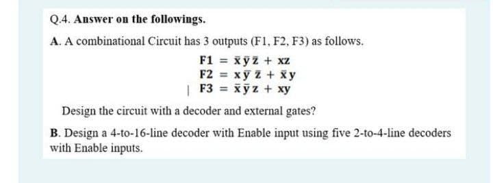 Q.4. Answer on the followings.
A. A combinational Circuit has 3 outputs (F1, F2, F3) as follows.
F1 = xỹz + xz
F2 xy z+ x y
| F3 = xyz + xy
Design the circuit with a decoder and external gates?
B. Design a 4-to-16-line decoder with Enable input using five 2-to-4-line decoders
with Enable inputs.

