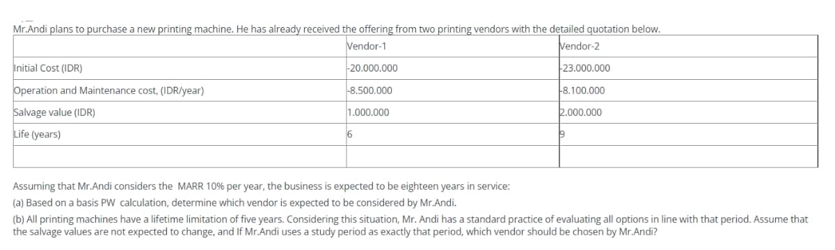 Mr.Andi plans to purchase a new printing machine. He has already received the offering from two printing vendors with the detailed quotation below.
Vendor-1
Vendor-2
-20.000.000
-23.000.000
Initial Cost (IDR)
Operation and Maintenance cost, (IDR/year)
Salvage value (IDR)
Life (years)
-8.500.000
1.000.000
6
Assuming that Mr.Andi considers the MARR 10% per year, the business is expected to be eighteen years in service:
(a) Based on a basis PW calculation, determine which vendor is expected to be considered by Mr.Andi.
-8.100.000
2.000.000
19
(b) All printing machines have a lifetime limitation of five years. Considering this situation, Mr. Andi has a standard practice of evaluating all options in line with that period. Assume that
the salvage values are not expected to change, and If Mr.Andi uses a study period as exactly that period, which vendor should be chosen by Mr.Andi?