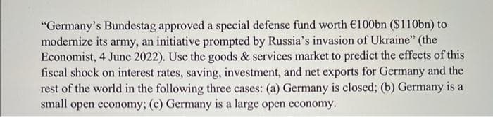 "Germany's Bundestag approved a special defense fund worth €100bn ($110bn) to
modernize its army, an initiative prompted by Russia's invasion of Ukraine" (the
Economist, 4 June 2022). Use the goods & services market to predict the effects of this
fiscal shock on interest rates, saving, investment, and net exports for Germany and the
rest of the world in the following three cases: (a) Germany is closed; (b) Germany is a
small open economy; (c) Germany is a large open economy.