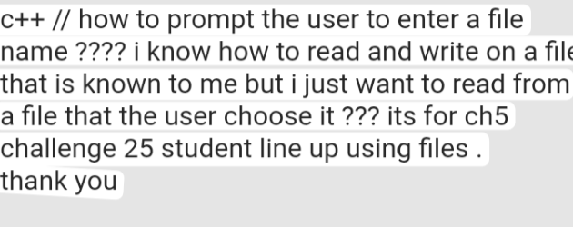 c++ // how to prompt the user to enter a file
name ???? i know how to read and write on a file
that is known to me but i just want to read from
a file that the user choose it ??? its for ch5
challenge 25 student line up using files.
thank you