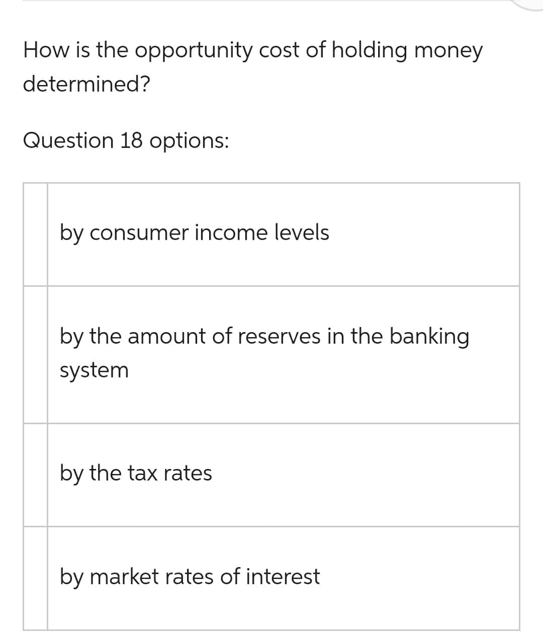 How is the opportunity cost of holding money
determined?
Question 18 options:
by consumer income levels
by the amount of reserves in the banking
system
by the tax rates
by market rates of interest