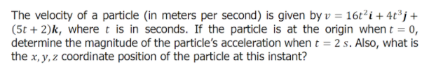The velocity of a particle (in meters per second) is given by v = 16t²i + 4t³j+
(5t + 2)k, where t is in seconds. If the particle is at the origin when t = 0,
determine the magnitude of the particle's acceleration when t = 2 s. Also, what is
the x, y, z coordinate position of the particle at this instant?
