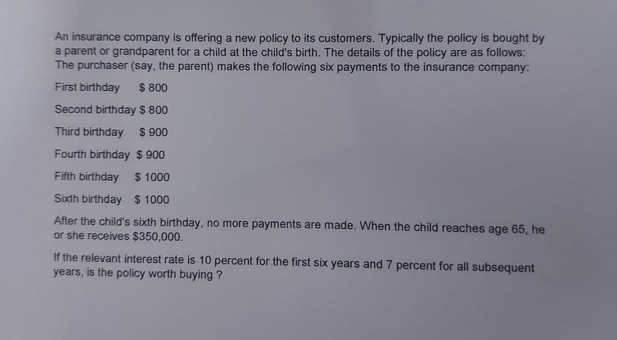 An insurance company is offering a new policy to its customers. Typically the policy is bought by
a parent or grandparent for a child at the child's birth. The details of the policy are as follows:
The purchaser (say, the parent) makes the following six payments to the insurance company:
First birthday $ 800
Second birthday $ 800
Third birthday $ 900
Fourth birthday $ 900
Fifth birthday
$ 1000
Sixth birthday $ 1000
After the child's sixth birthday, no more payments are made. When the child reaches age 65, he
or she receives $350,000.
If the relevant interest rate is 10 percent for the first six years and 7 percent for all subsequent
years, is the policy worth buying?