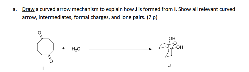 a. Draw a curved arrow mechanism to explain how J is formed from I. Show all relevant curved
arrow, intermediates, formal charges, and lone pairs. (7 p)
+
H₂O
OH
-OH