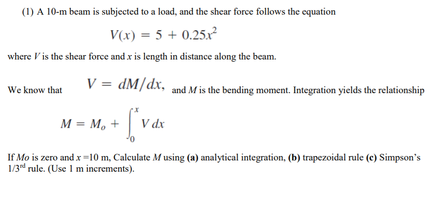(1) A 10-m beam is subjected to a load, and the shear force follows the equation
V(x) = 5 + 0.25.r?
where V is the shear force and x is length in distance along the beam.
V =
dM/dx, and M is the bending moment. Integration yields the relationship
We know that
М — М, +
V dx
If Mo is zero and x =10 m, Calculate Musing (a) analytical integration, (b) trapezoidal rule (c) Simpson's
1/3rd rule. (Use 1 m increments).
