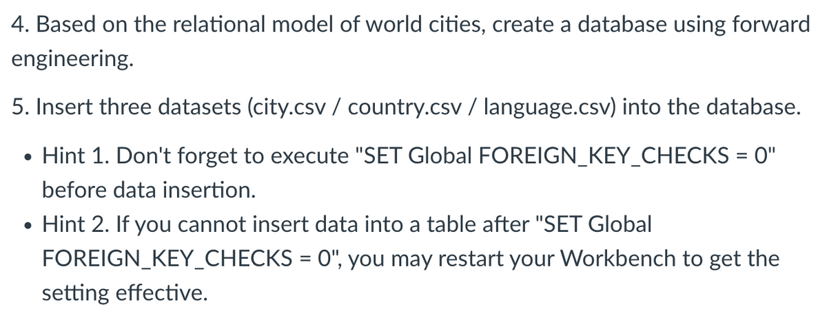 4. Based on the relational model of world cities, create a database using forward
engineering.
5. Insert three datasets (city.csv / country.csv / language.csv) into the database.
• Hint 1. Don't forget to execute "SET Global FOREIGN_KEY_CHECKS = 0"
before data insertion.
• Hint 2. If you cannot insert data into a table after "SET Global
FOREIGN_KEY_CHECKS = 0", you may restart your Workbench to get the
setting effective.
