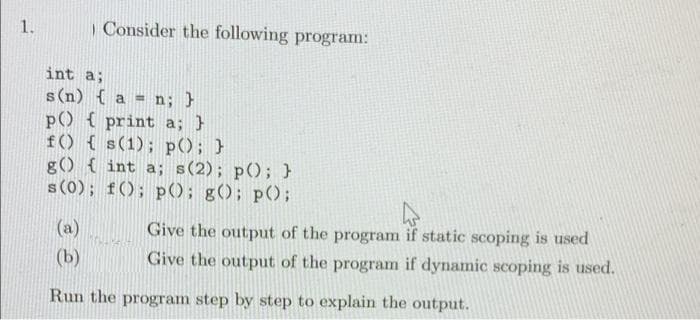 1.
| Consider the following program:
int a;
s (n) { a = n; }
p() { print a; }
f() { s(1); p(); }
g() { int a; s(2); p(); }
s (0); f(); p(); g(); p();
Give the output of the program if static scoping is used
Give the output of the program if dynamic scoping is used.
(a)
(b)
Run the program step by step to explain the output.
