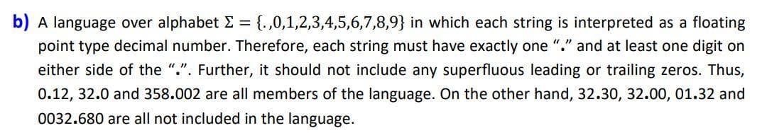 b) A language over alphabet E = {.,0,1,2,3,4,5,6,7,8,9} in which each string is interpreted as a floating
point type decimal number. Therefore, each string must have exactly one "." and at least one digit on
either side of the ".". Further, it should not include any superfluous leading or trailing zeros. Thus,
0.12, 32.0 and 358.002 are all members of the language. On the other hand, 32.30, 32.00, 01.32 and
0032.680 are all not included in the language.
