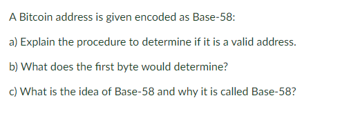 A Bitcoin address is given encoded as Base-58:
a) Explain the procedure to determine if it is a valid address.
b) What does the first byte would determine?
c) What is the idea of Base-58 and why it is called Base-58?
