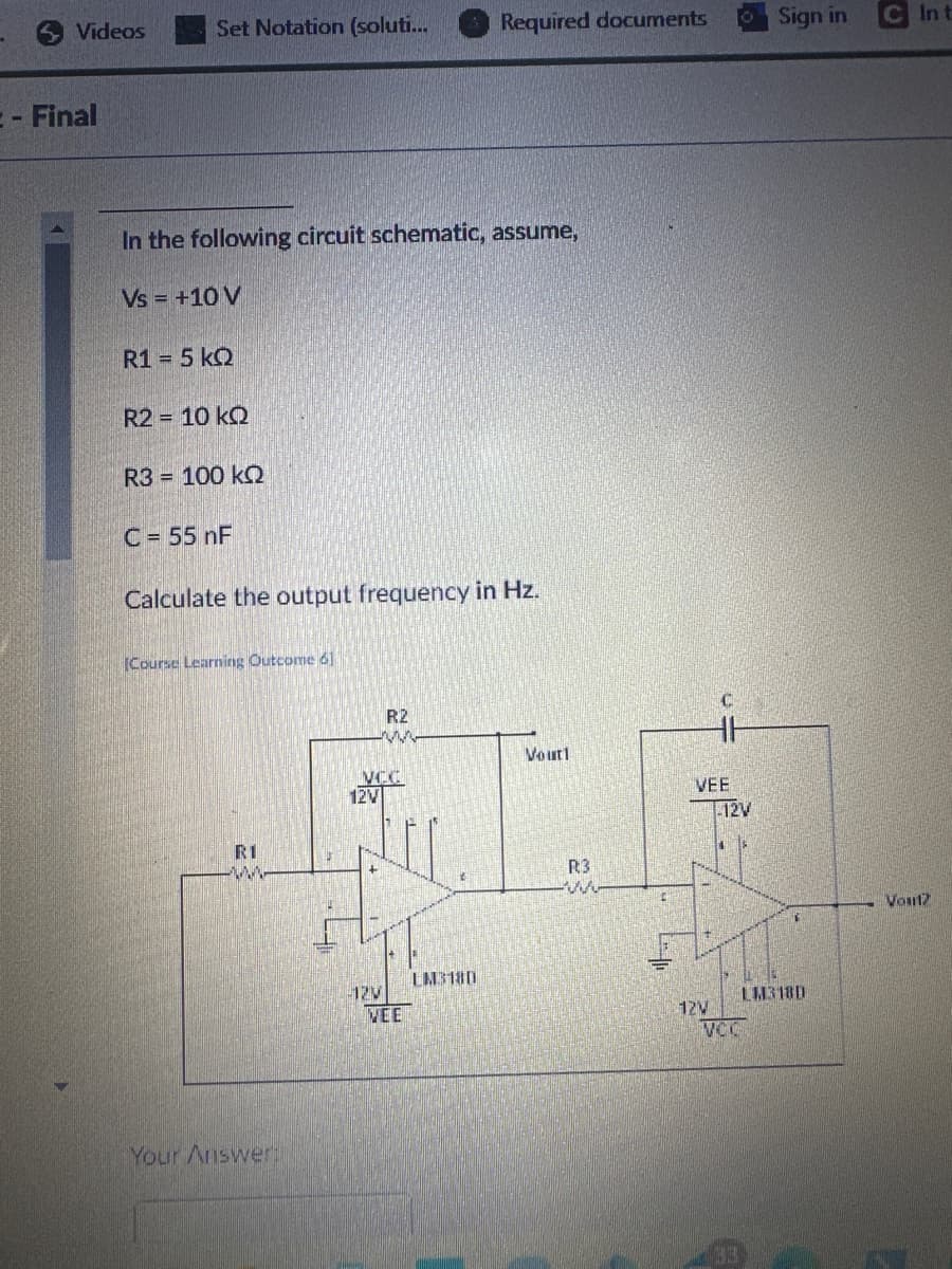 Videos
Set Notation (soluti...
Required documents
Sign in
C In t
- Final
In the following circuit schematic, assume,
Vs = +10 V
R1 = 5 kQ
R2 = 10 kQ
R3 = 100 kQ
C = 55 nF
Calculate the output frequency in Hz.
(Course Learning Outcome 61
R2
Vouti
VEE
12V
VCC
12V
RI
Your Answer:
R3
LM318D
-12V
VEE
LM318D
12V
VOC
Vout?