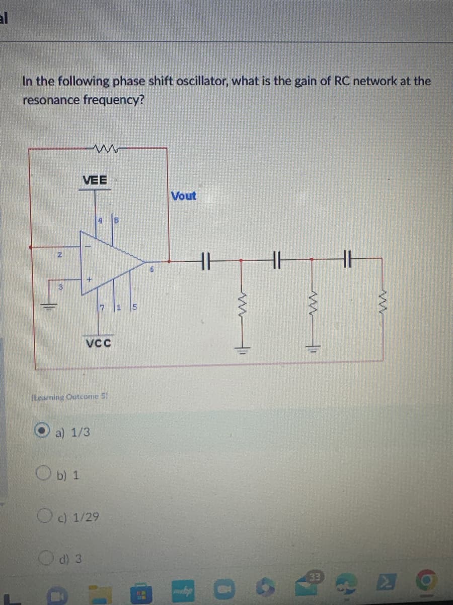 al
In the following phase shift oscillator, what is the gain of RC network at the
resonance frequency?
N
w
VEE
VCC
(Learning Outcome 5
a) 1/3
b) 1
c) 1/29
d) 3
B
6
Vout
HH
HH
www
mp
A