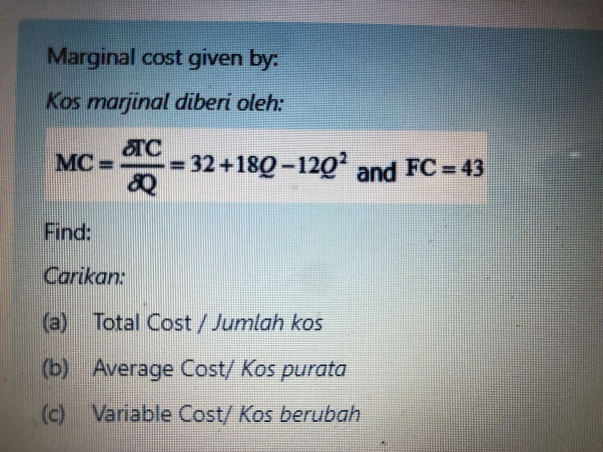 Marginal cost given by:
Kos marjinal diberi oleh:
TC
MC =
32+180-120' and FC 43
Find:
Carikan:
(a) Total Cost / Jumlah kos
(b) Average Cost/ Kos purata
(c) Variable Cost/ Kos berubah
