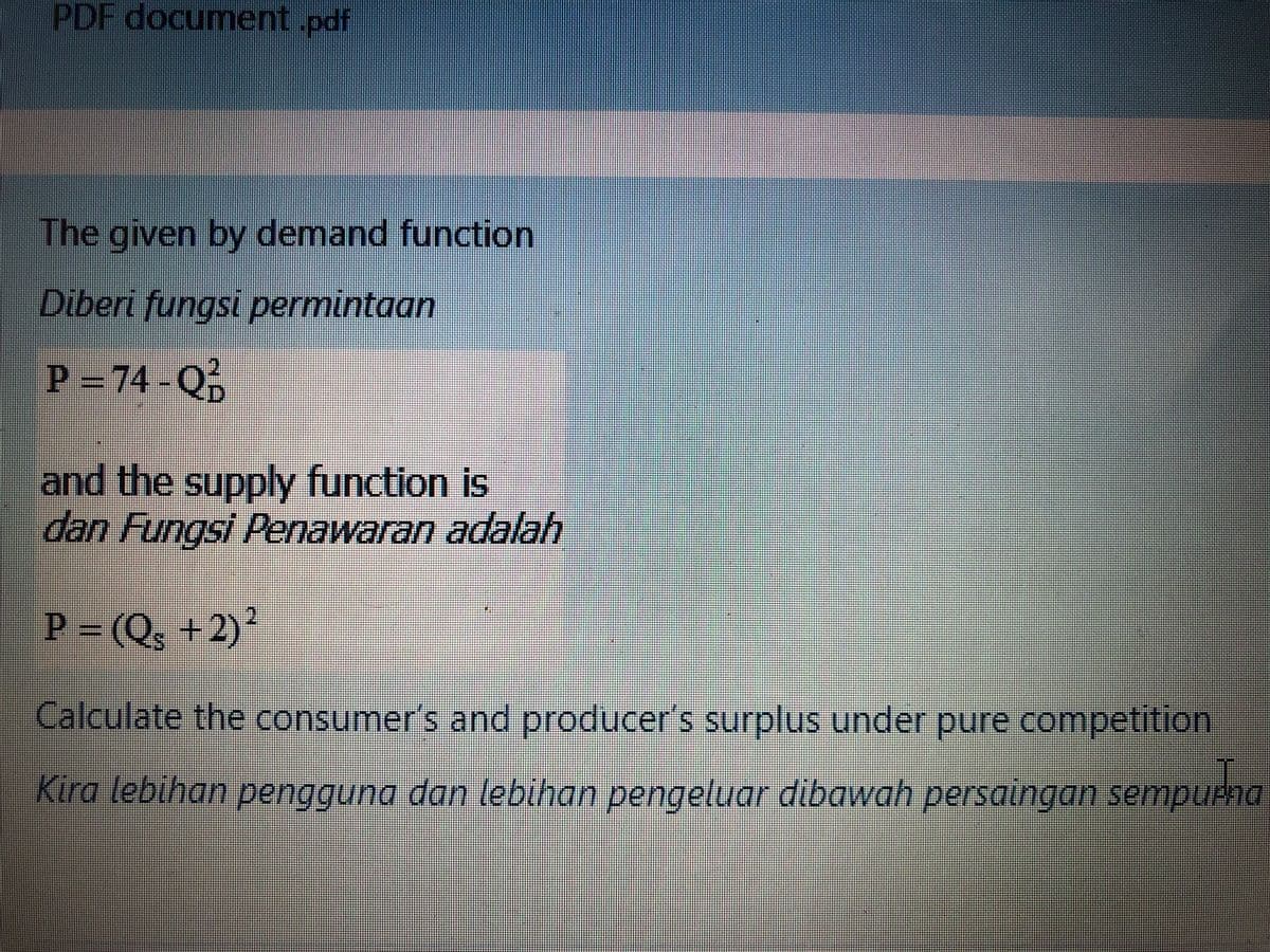 PDF document.pdf
The given by demand function
Diberi fungsi permintaan
P = 74-Q
²
and the supply function is
dan Fungsi Penawaran adalah
P-(Q, +2)*
Calculate the consumer's and producer's surplus under pure competition
Kira lebihan per
gguna dan lebihan pengeluar dibawah persaingan sempurna
