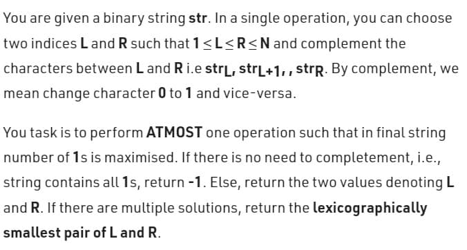 You are given a binary string str. In a single operation, you can choose
two indices Land R such that 1 ≤L≤R≤N and complement the
characters between L and R i.e strL, strL+1,, strp. By complement, we
mean change character 0 to 1 and vice-versa.
You task is to perform ATMOST one operation such that in final string
number of 1s is maximised. If there is no need to completement, i.e.,
string contains all 1s, return -1. Else, return the two values denoting L
and R. If there are multiple solutions, return the lexicographically
smallest pair of L and R.