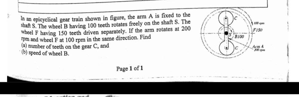 in an epicyclical gear train shown in figure, the arm A is fixed to the
Shaft S. The wheel B having 100 teeth rotates freely on the shaft S. The
Wheel F having 150 teeth driven separately. If the arm rotates at 200
rpm and wheel F at 100 rpm in the same direction. Find
(a) number of teeth on the gear C, and
(b) speed of wheel B.
100 p
F150
BI00
Arm 4
Page 1 of 1
