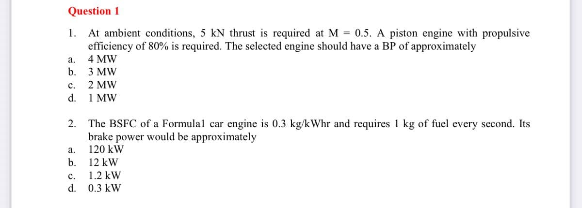 Question 1
1.
At ambient conditions, 5 kN thrust is required at M = 0.5. A piston engine with propulsive
efficiency of 80% is required. The selected engine should have a BP of approximately
a.
4 MW
b.
3 MW
C.
2 MW
d.
1 MW
2.
The BSFC of a Formula1 car engine is 0.3 kg/kWhr and requires 1 kg of fuel every second. Its
brake power would be approximately
a.
120 kW
b.
12 kW
C.
1.2 kW
d. 0.3 kW