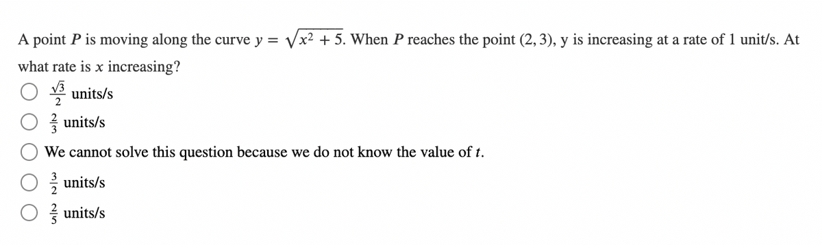 A point P is moving along the curve y = x2 + 5. When P reaches the point (2, 3), y is increasing at a rate of 1 unit/s. At
what rate is x increasing?
√√3
units/s
2
units/s
We cannot solve this question because we do not know the value of t.
units/s
units/s