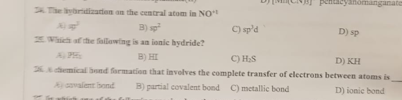 The lyöridization on the central atom in NO+¹
B) sp²
Which of the following is an ionic hydride?
B) HI
C) H₂S
D) KH
& chemical bond formation that involves the complete transfer of electrons between atoms is
B) partial covalent bond C) metallic bond
D) ionic bond
A cavalent bond
In which are of the foll
pentacyanomanganate
C) sp³d
D) sp