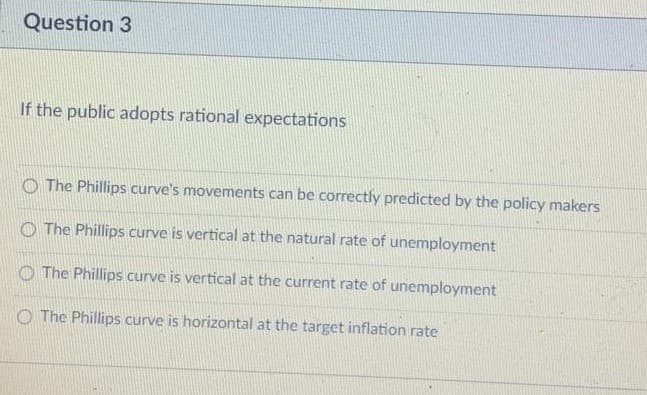 Question 3
If the public adopts rational expectations
O The Phillips curve's movements can be correctly predicted by the policy makers
O The Phillips curve is vertical at the natural rate of unemployment
O The Phillips curve is vertical at the current rate of unemployment
O The Phillips curve is horizontal at the target inflation rate
