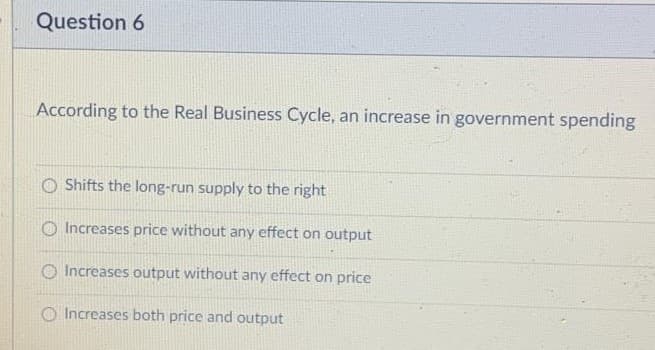 Question 6
According to the Real Business Cycle, an increase in government spending
Shifts the long-run supply to the right
O Increases price without any effect on output
O Increases output without any effect on price
O Increases both price and output
