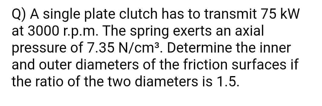 Q) A single plate clutch has to transmit 75 kW
at 3000 r.p.m. The spring exerts an axial
pressure of 7.35 N/cm3. Determine the inner
and outer diameters of the friction surfaces if
the ratio of the two diameters is 1.5.
