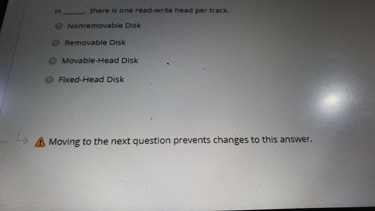 In there is one read-write head per track.
Nonremovable Disk
Removable Disk
Movable-Head Disk
Fixed-Head Disk
A Moving to the next question prevents changes to this answer.
