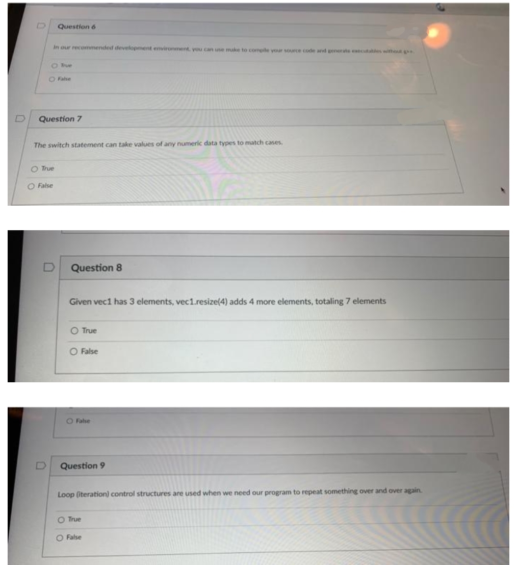 Question 6
In our recommended development environment, you can use make to compite yoir source code and generate esecutables without
O True
O False
Question 7
The switch statement can take values of any numeric data types to match cases.
O True
O False
Question 8
Given vec1 has 3 elements, vec1.resize(4) adds 4 more elements, totaling 7 elements
O True
O False
O False
Question 9
Loop (iteration) control structures are used when we need our program to repeat something over and over again.
O True
O False
