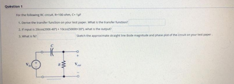 Quèstion 1
For the following RC circuit, R-100 ohm, C- 1pF
1. Derive the transfer function on your test paper. What is the transfer function?
2. If input is 20cos(200t-40) + 10cos(500ot+30), what is the output?
3. What is fu?
Sketch the approximate straight line Bode magnitude and phase plot of the circuit on your test paper.
