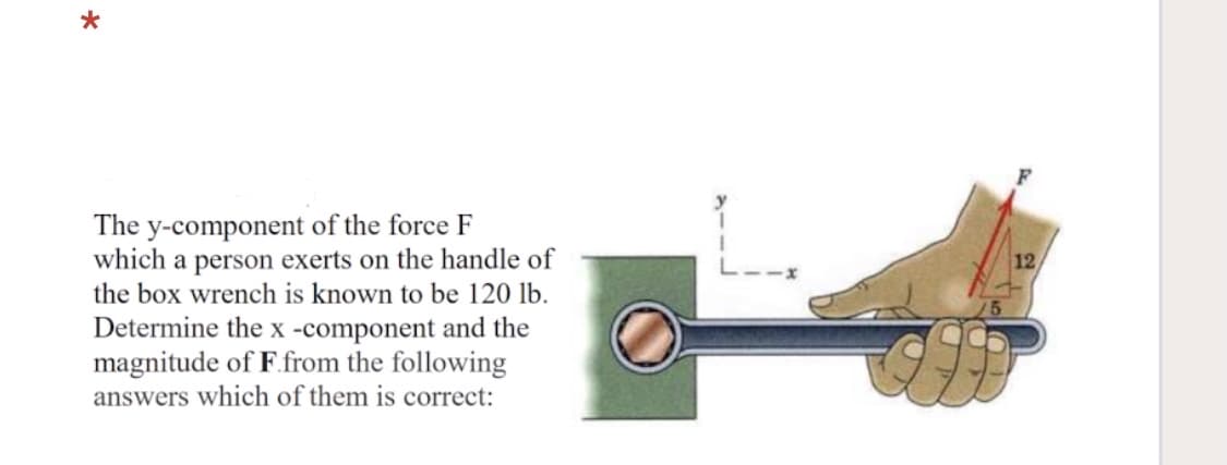 The y-component of the force F
which a person exerts on the handle of
the box wrench is known to be 120 lb.
12
Determine the x -component and the
magnitude of F.from the following
answers which of them is correct:
