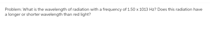 Problem: What is the wavelength of radiation with a frequency of 1.50 x 1013 Hz? Does this radiation have
a longer or shorter wavelength than red light?