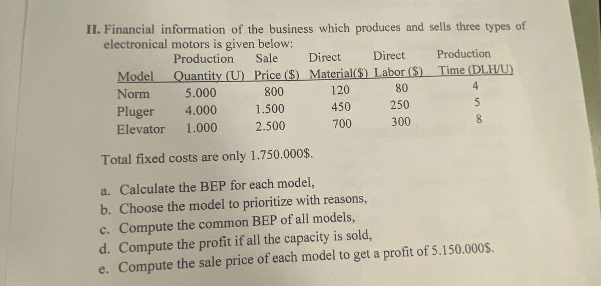 II. Financial information of the business which produces and sells three types of
electronical motors is given below:
Production
Sale
Direct
Model
Quantity (U) Price ($) Material($)
Norm
5.000
800
120
Pluger
4.000
1.500
450
Elevator 1.000
2.500
700
Direct
Production
Labor ($) Time (DLH/U)
80
250
300
4
5
8
Total fixed costs are only 1.750.000$.
a. Calculate the BEP for each model,
b. Choose the model to prioritize with reasons,
c. Compute the common BEP of all models,
d. Compute the profit if all the capacity is sold,
e. Compute the sale price of each model to get a profit of 5.150.000$.