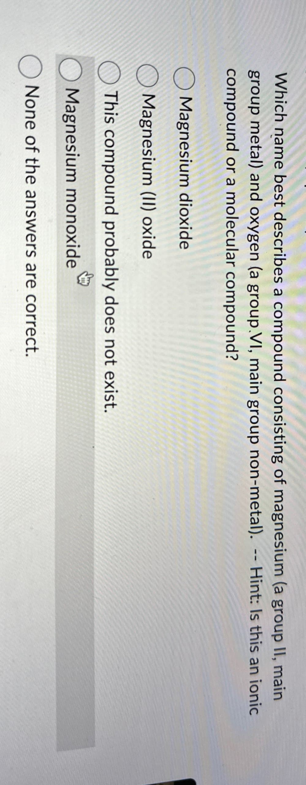 Which name best describes a compound consisting of magnesium (a group II, main
group metal) and oxygen (a group VI, main group non-metal). -- Hint: Is this an ionic
compound or a molecular compound?
Magnesium dioxide
Magnesium (II) oxide
This compound probably does not exist.
Magnesium monoxide
None of the answers are correct.