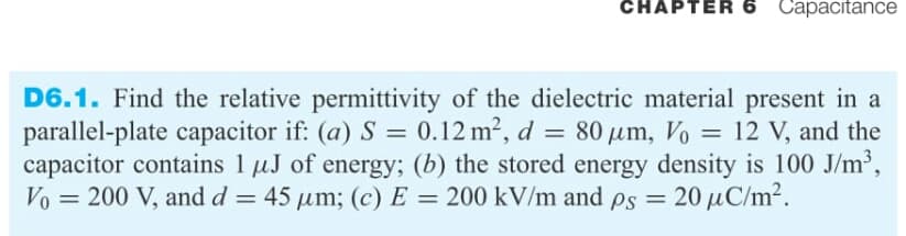 CHAPTER 6 Capacitance
D6.1. Find the relative permittivity of the dielectric material present in a
parallel-plate capacitor if: (a) S = 0.12 m², d = 80 µm, Vo = 12 V, and the
capacitor contains 1 uJ of energy; (b) the stored energy density is 100 J/m2,
Vo = 200 V, and d = 45 um; (c) E = 200 kV/m and ps = 20 uC/m2.
%3D
