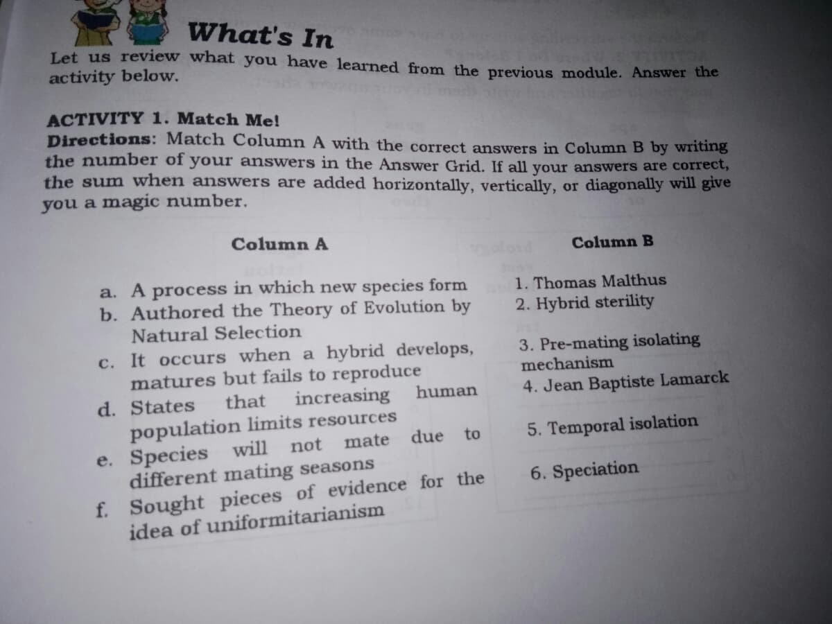 What's In
Let us review what you have learned from the previous module. Answer the
activity below.
ACTIVITY 1. Match Me!
Directions: Match Column A with the correct answers in Column B by writing
the number of your answers in the Answer Grid. If all your answers are correct,
the sum when answers are added horizontally, vertically, or diagonally will give
you a magic number.
Column A
Column B
a. A process in which new species form
b. Authored the Theory of Evolution by
Natural Selection
1. Thomas Malthus
2. Hybrid sterility
c. It occurs when a hybrid develops,
matures but fails to reproduce
increasing
3. Pre-mating isolating
mechanism
d. States
that
human
4. Jean Baptiste Lamarck
population limits resources
e. Species will
different mating seasons
f. Sought pieces of evidence for the
idea of uniformitarianism
due
to
5. Temporal isolation
not
mate
6. Speciation
