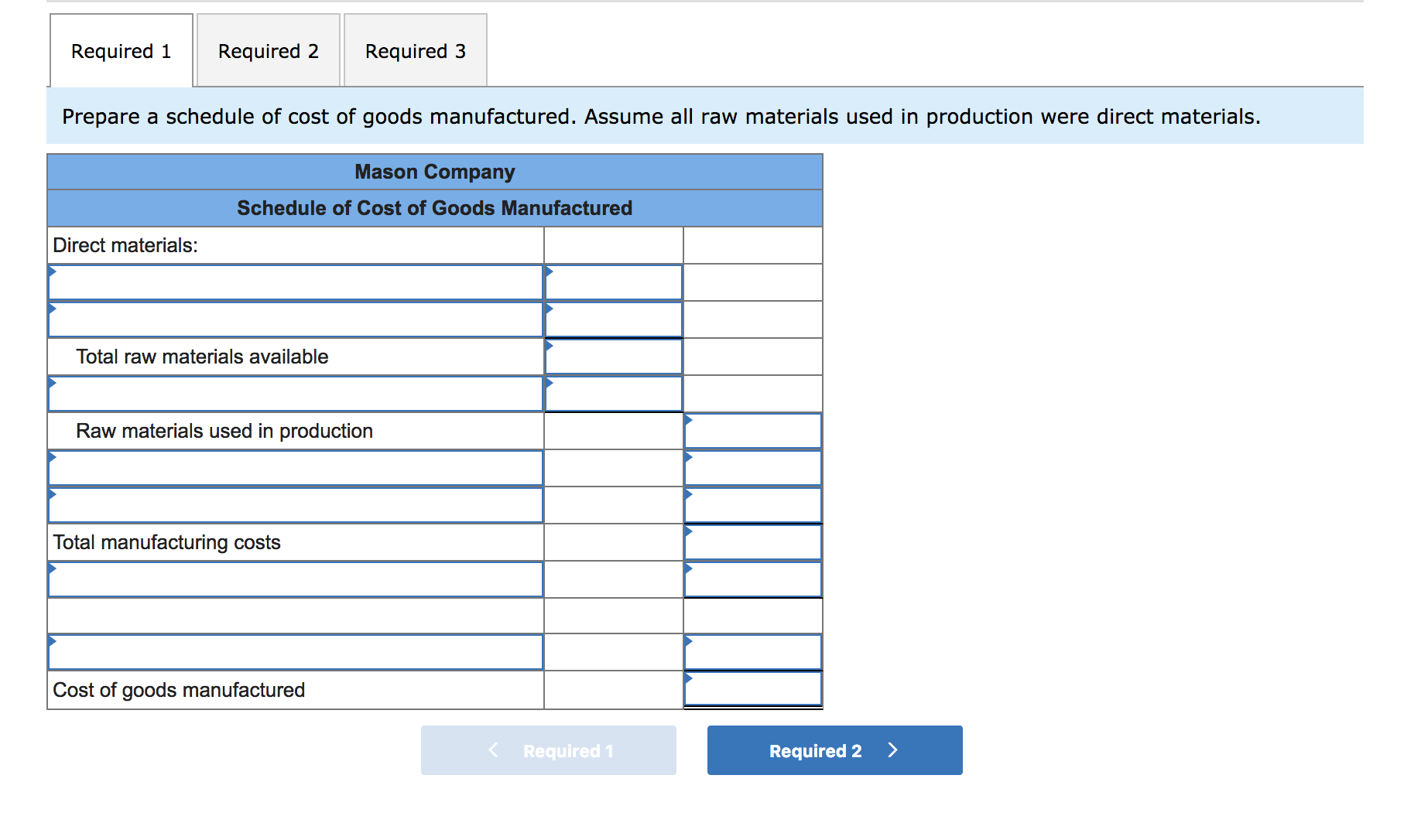 Required 3
Required 1
Required 2
Prepare a schedule of cost of goods manufactured. Assume all raw materials used in production were direct materials.
Mason Company
Schedule of Cost of Goods Manufactured
Direct materials:
Total raw materials available
Raw materials used in production
Total manufacturing costs
Cost of goods manufactured
Required 1
Required 2
