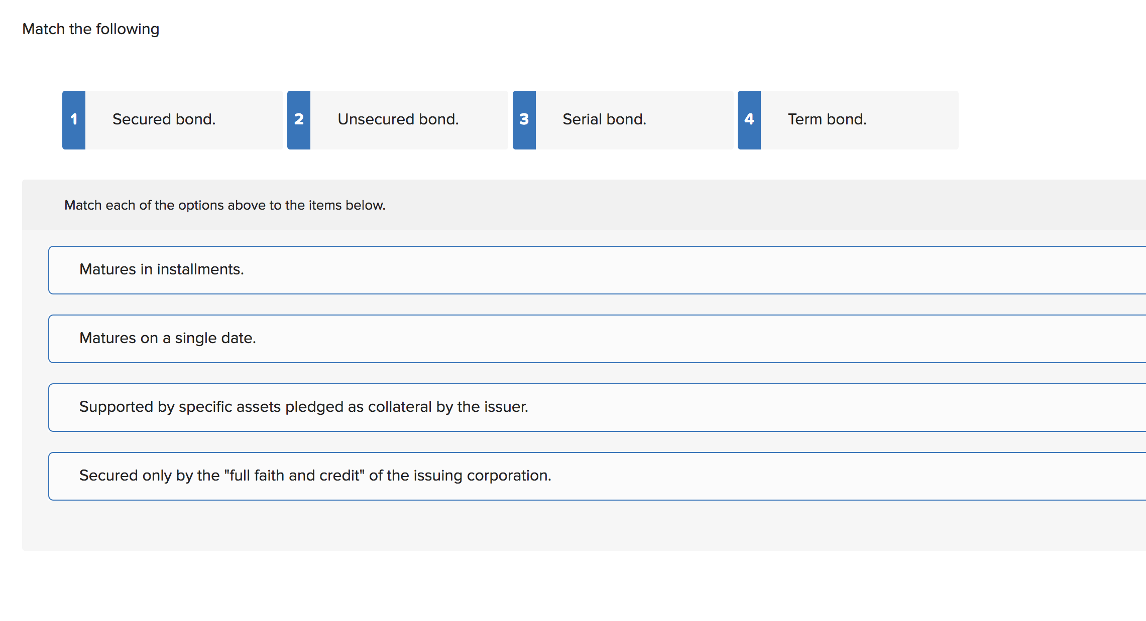 Match the following
Secured bond.
2
Unsecured bond.
3
Serial bond.
Term bond.
Match each of the options above to the items below.
Matures in installments.
Matures on a single date.
Supported by specific assets pledged as collateral by the issuer.
Secured only by the "full faith and credit" of the issuing corporation.
