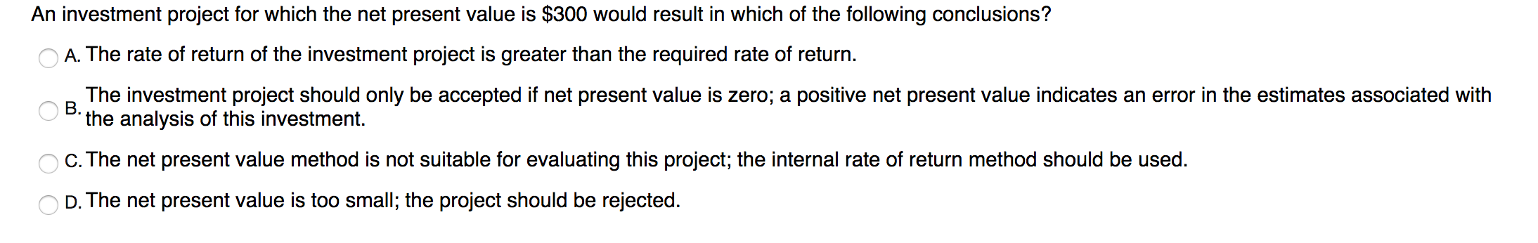 An investment project for which the net present value is $300 would result in which of the following conclusions?
A. The rate of return of the investment project is greater than the required rate of return.
The investment project should only be accepted if net present value is zero; a positive net present value indicates an error in the estimates associated with
B.
the analysis of this investment.
C. The net present value method is not suitable for evaluating this project; the internal rate of return method should be used.
D. The net present value is too small; the project should be rejected.
