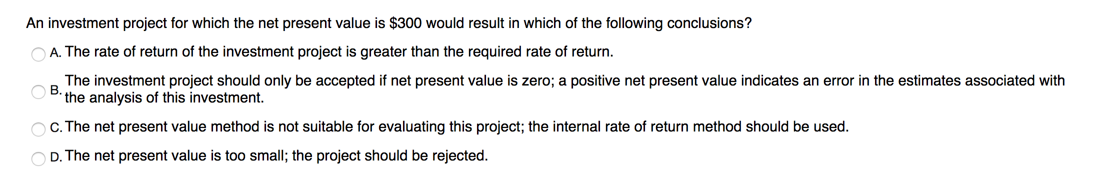An investment project for which the net present value is $300 would result in which of the following conclusions?
O A. The rate of return of the investment project is greater than the required rate of return.
The investment project should only be accepted if net present value is zero; a positive net present value indicates an error in the estimates associated with
the analysis of this investment.
O B.
C. The net present value method is not suitable for evaluating this project; the internal rate of return method should be used.
D. The net present value is too small; the project should be rejected.
