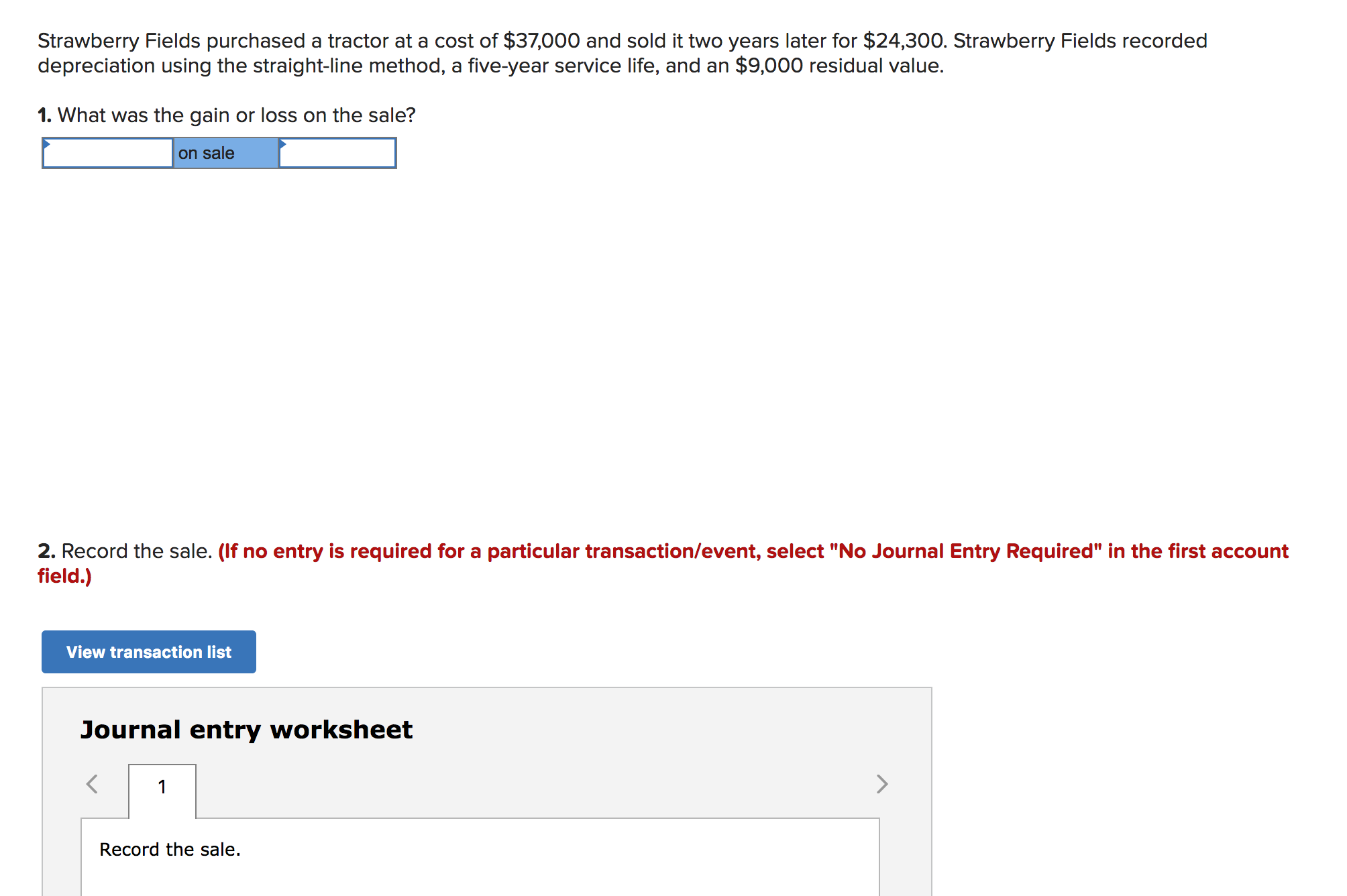 Strawberry Fields purchased a tractor at a cost of $37,000 and sold it two years later for $24,300. Strawberry Fields recorded
depreciation using the straight-line method, a five-year service life, and an $9,000 residual value.
1. What was the gain or loss on the sale?
on sale
2. Record the sale. (If no entry is required for a particular transaction/event, select "No Journal Entry Required" in the first account
field.)
View transaction list
Journal entry worksheet
>
1
Record the sale.
