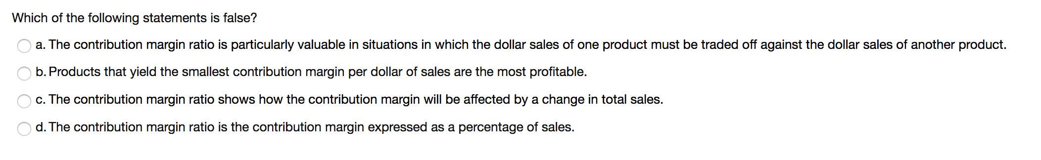 Which of the following statements is false?
a. The contribution margin ratio is particularly valuable in situations in which the dollar sales of one product must be traded off against the dollar sales of another product.
b. Products that yield the smallest contribution margin per dollar of sales are the most profitable.
c. The contribution margin ratio shows how the contribution margin will be affected by a change in total sales.
d. The contribution margin ratio is the contribution margin expressed as a percentage of sales.
