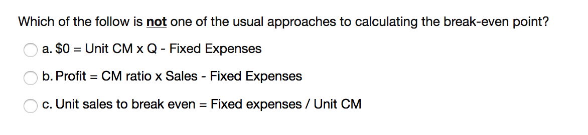Which of the follow is not one of the usual approaches to calculating the break-even point?
a. $0 = Unit CM x Q - Fixed Expenses
b. Profit = CM ratio x Sales - Fixed Expenses
c. Unit sales to break even = Fixed expenses / Unit CM

