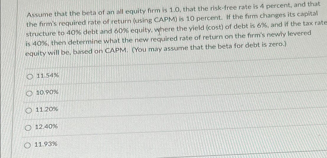 Assume that the beta of an all equity firm is 1.0, that the risk-free rate is 4 percent, and that
the firm's required rate of return (using CAPM) is 10 percent. If the firm changes its capital
structure to 40% debt and 60% equity, where the yield (cost) of debt is 6%, and if the tax rate
is 40%, then determine what the new required rate of return on the firm's newly levered
equity will be, based on CAPM. (You may assume that the beta for debt is zero.)
11.54%
10.90%
11.20%
12.40%
O 11.93%
