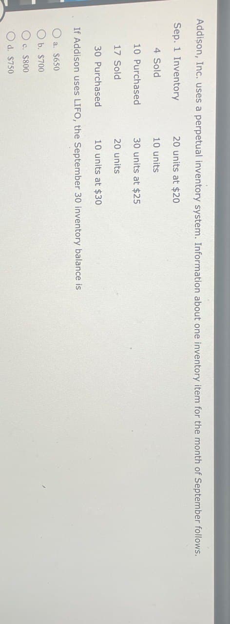 Addison, Inc. uses a perpetual inventory system. Information about one inventory item for the month of September follows.
Sep. 1 Inventory
20 units at $20
10 units
4 Sold
10 Purchased
30 units at $25
17 Sold
30 Purchased
20 units
10 units at $30
If Addison uses LIFO, the September 30 inventory balance is
a. $650
b. $700
c. $800
Od. $750