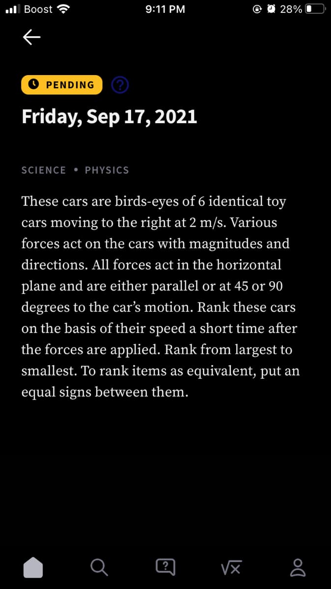 ul Boost ?
9:11 PM
O 28%
O PENDING
Friday, Sep 17, 2021
SCIENCE • PHYSICS
These cars are birds-eyes of 6 identical toy
cars moving to the right at 2 m/s. Various
forces act on the cars with magnitudes and
directions. All forces act in the horizontal
plane and are either parallel or at 45 or 90
degrees to the car's motion. Rank these cars
on the basis of their speed a short time after
the forces are applied. Rank from largest to
smallest. To rank items as equivalent, put an
equal signs between them.
?
