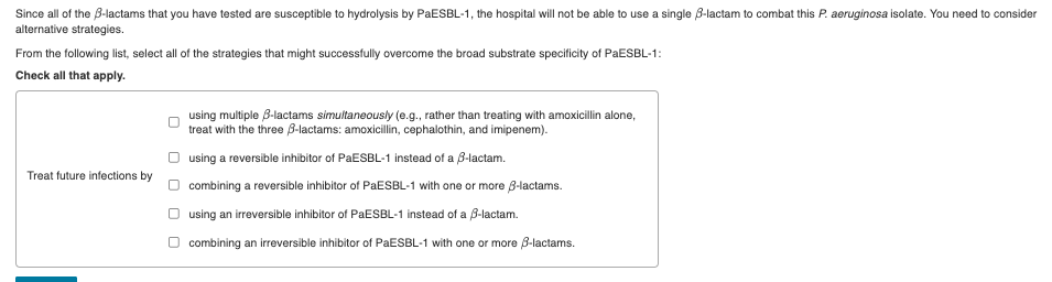 Since all of the B-lactams that you have tested are susceptible to hydrolysis by PAESBL-1, the hospital will not be able to use a single 8-lactam to combat this P. aeruginosa isolate. You need to consider
alternative strategies.
From the following list, select all of the strategies that might successfully overcome the broad substrate specificity of PaESBL-1:
Check all that apply.
using multiple B-lactams simultaneously (e.g., rather than treating with amoxicillin alone,
treat with the three B-lactams: amoxicillin, cephalothin, and imipenem).
using a reversible inhibitor of PaESBL-1 instead of a B-lactam.
Treat future infections by
combining a reversible inhibitor of PAESBL-1 with one or more B-lactams.
O using an irreversible inhibitor of PaESBL-1 instead of a B-lactam.
combining an irreversible inhibitor of PAESBL-1 with one or more 8-lactams.
