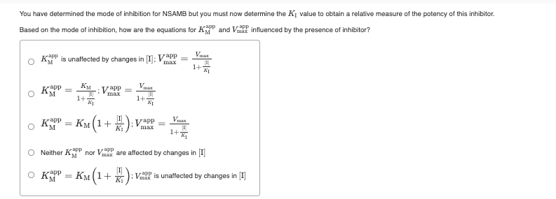 You have determined the mode of inhibition for NSAMB but you must now determine the KI value to obtain a relative measure of the potency of this inhibitor.
Based on the mode of inhibition, how are the equations for KP and V influenced by the presence of inhibitor?
rapp
Vmas
K is unaffected by changes in [I]; VpP
max
1+
KM
Vapp
max
1+
1+
KI
KPP
Км
(1+ )
Vapp
max
=
M
K1
1+
Neither KPP nor VPP
app
max are affected by changes in I
O KP = KM(1+ *): V is unaffected by changes in [I]
app
M
