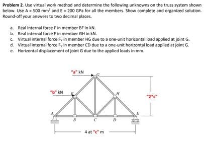 Problem 2. Use virtual work method and determine the following unknowns on the truss system shown
below. Use A = 500 mm² and E = 200 GPa for all the members. Show complete and organized solution.
Round-off your answers to two decimal places.
a. Real internal force F in member BF in kN.
b. Real internal force F in member GH in kN.
c. Virtual internal force Fy in member HG due to a one-unit horizontal load applied at joint G.
d. Virtual internal force Fy in member CD due to a one-unit horizontal load applied at joint G.
e. Horizontal displacement of joint G due to the applied loads in mm.
"b" kN
"a" kN
B
4 at "c" m
H
D
"2°c"