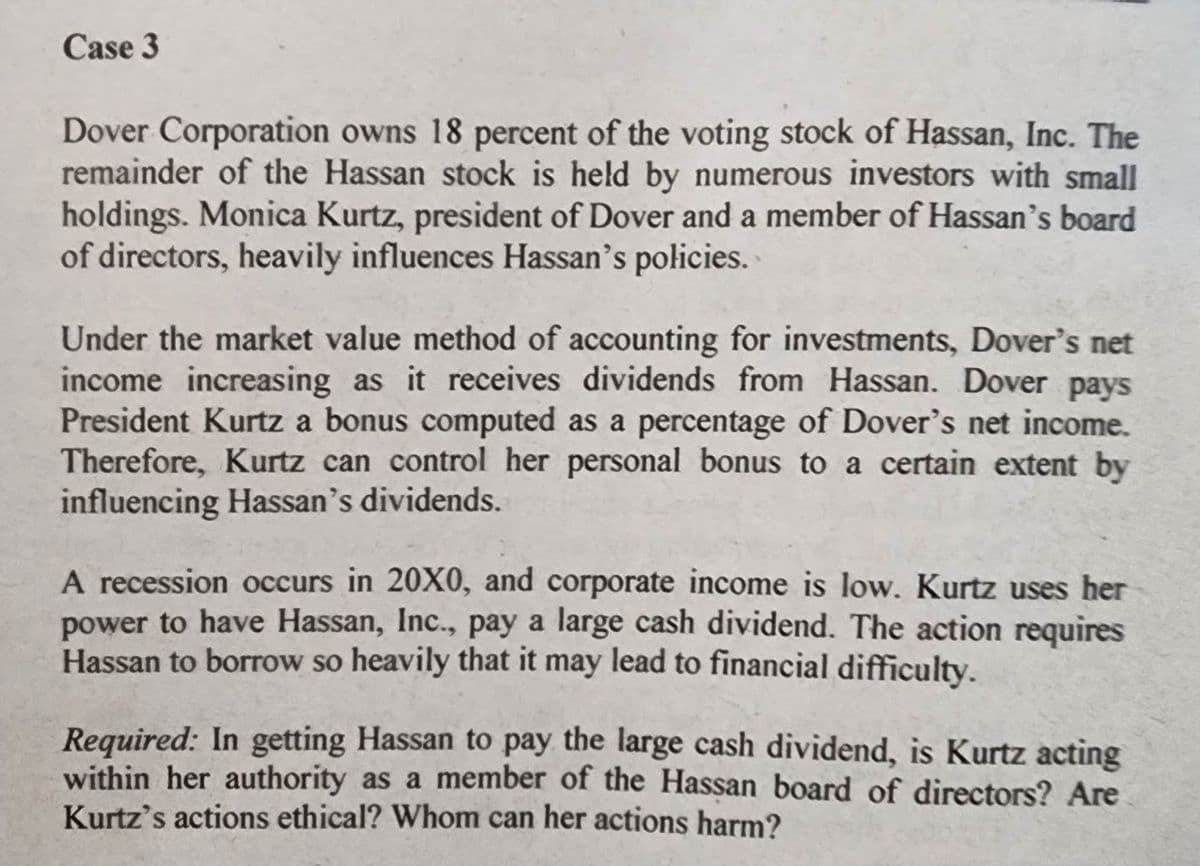 Case 3
Dover Corporation owns 18 percent of the voting stock of Hassan, Inc. The
remainder of the Hassan stock is held by numerous investors with small
holdings. Monica Kurtz, president of Dover and a member of Hassan's board
of directors, heavily influences Hassan's policies.
Under the market value method of accounting for investments, Dover's net
income increasing as it receives dividends from Hassan. Dover pays
President Kurtz a bonus computed as a percentage of Dover's net income.
Therefore, Kurtz can control her personal bonus to a certain extent by
influencing Hassan's dividends.
A recession occurs in 20X0, and corporate income is low. Kurtz uses her
power to have Hassan, Inc., pay a large cash dividend. The action requires
Hassan to borrow so heavily that it may lead to financial difficulty.
Required: In getting Hassan to pay the large cash dividend, is Kurtz acting
within her authority as a member of the Hassan board of directors? Are
Kurtz's actions ethical? Whom can her actions harm?